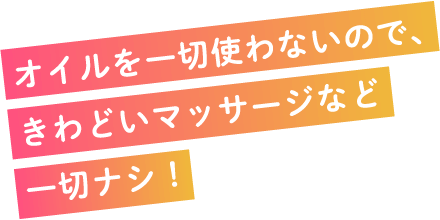 オイルを一切使わないので、きわどいマッサージなど一切ナシ！